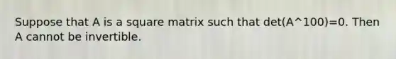 Suppose that A is a square matrix such that det(A^100)=0. Then A cannot be invertible.