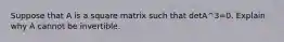 Suppose that A is a square matrix such that detA^3=0. Explain why A cannot be invertible.