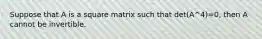 Suppose that A is a square matrix such that det(A^4)=0, then A cannot be invertible.