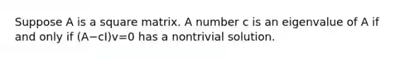 Suppose A is a square matrix. A number c is an eigenvalue of A if and only if (A−cI)v=0 has a nontrivial solution.