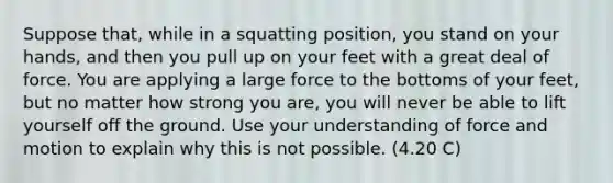 Suppose that, while in a squatting position, you stand on your hands, and then you pull up on your feet with a great deal of force. You are applying a large force to the bottoms of your feet, but no matter how strong you are, you will never be able to lift yourself off the ground. Use your understanding of force and motion to explain why this is not possible. (4.20 C)