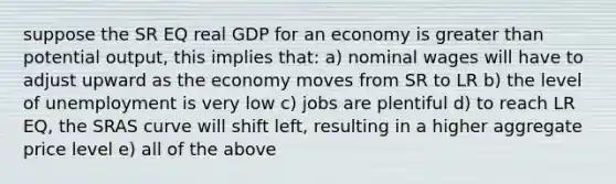 suppose the SR EQ real GDP for an economy is <a href='https://www.questionai.com/knowledge/ktgHnBD4o3-greater-than' class='anchor-knowledge'>greater than</a> potential output, this implies that: a) nominal wages will have to adjust upward as the economy moves from SR to LR b) the level of unemployment is very low c) jobs are plentiful d) to reach LR EQ, the SRAS curve will shift left, resulting in a higher aggregate price level e) all of the above