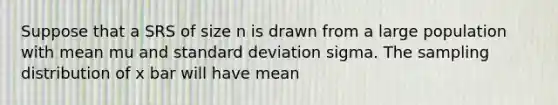 Suppose that a SRS of size n is drawn from a large population with mean mu and standard deviation sigma. The sampling distribution of x bar will have mean