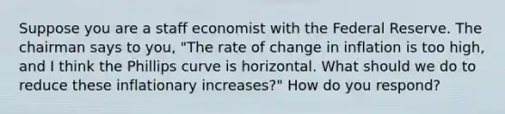 Suppose you are a staff economist with the Federal Reserve. The chairman says to you, "The rate of change in inflation is too high, and I think the Phillips curve is horizontal. What should we do to reduce these inflationary increases?" How do you respond?