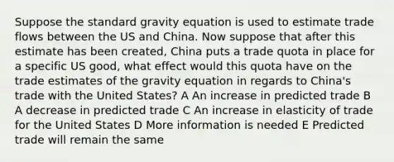 Suppose the standard gravity equation is used to estimate trade flows between the US and China. Now suppose that after this estimate has been created, China puts a trade quota in place for a specific US good, what effect would this quota have on the trade estimates of the gravity equation in regards to China's trade with the United States? A An increase in predicted trade B A decrease in predicted trade C An increase in elasticity of trade for the United States D More information is needed E Predicted trade will remain the same