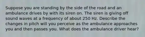 Suppose you are standing by the side of the road and an ambulance drives by with its siren on. The siren is giving off sound waves at a frequency of about 250 Hz. Describe the changes in pitch will you perceive as the ambulance approaches you and then passes you. What does the ambulance driver hear?