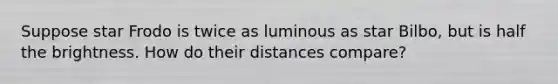 Suppose star Frodo is twice as luminous as star Bilbo, but is half the brightness. How do their distances compare?