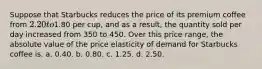 Suppose that Starbucks reduces the price of its premium coffee from 2.20 to1.80 per cup, and as a result, the quantity sold per day increased from 350 to 450. Over this price range, the absolute value of the price elasticity of demand for Starbucks coffee is. a. 0.40. b. 0.80. c. 1.25. d. 2.50.