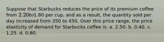 Suppose that Starbucks reduces the price of its premium coffee from 2.20 to1.80 per cup, and as a result, the quantity sold per day increased from 350 to 450. Over this price range, the price elasticity of demand for Starbucks coffee is: a. 2.50. b. 0.40. c. 1.25. d. 0.80.