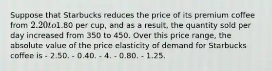 Suppose that Starbucks reduces the price of its premium coffee from 2.20 to1.80 per cup, and as a result, the quantity sold per day increased from 350 to 450. Over this price range, the absolute value of the price elasticity of demand for Starbucks coffee is - 2.50. - 0.40. - 4. - 0.80. - 1.25.