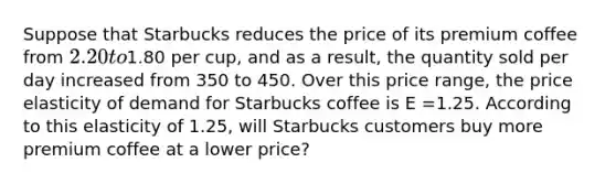 Suppose that Starbucks reduces the price of its premium coffee from 2.20 to1.80 per cup, and as a result, the quantity sold per day increased from 350 to 450. Over this price range, the price elasticity of demand for Starbucks coffee is E =1.25. According to this elasticity of 1.25, will Starbucks customers buy more premium coffee at a lower price?