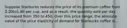 Suppose Starbucks reduces the price of its premium coffee from 2.20 to1.80 per cup, and as a result, the quantity sold per day increased from 350 to 450. Over this price range, the absolute value of the price elasticity of demand for Starbucks coffee is...