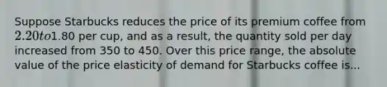 Suppose Starbucks reduces the price of its premium coffee from 2.20 to1.80 per cup, and as a result, the quantity sold per day increased from 350 to 450. Over this price range, the absolute value of the price elasticity of demand for Starbucks coffee is...