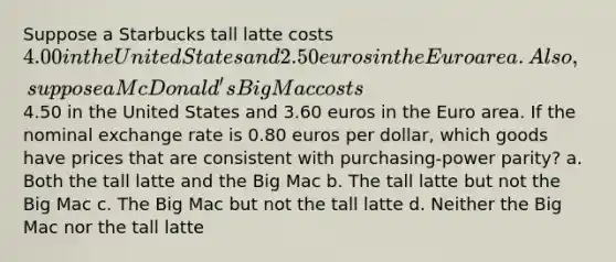 Suppose a Starbucks tall latte costs 4.00 in the United States and 2.50 euros in the Euro area. Also, suppose a McDonald's Big Mac costs4.50 in the United States and 3.60 euros in the Euro area. If the nominal exchange rate is 0.80 euros per dollar, which goods have prices that are consistent with purchasing-power parity? a. Both the tall latte and the Big Mac b. The tall latte but not the Big Mac c. The Big Mac but not the tall latte d. Neither the Big Mac nor the tall latte