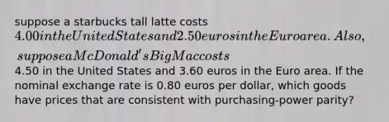 suppose a starbucks tall latte costs 4.00 in the United States and 2.50 euros in the Euro area. Also, suppose a McDonald's Big Mac costs4.50 in the United States and 3.60 euros in the Euro area. If the nominal exchange rate is 0.80 euros per dollar, which goods have prices that are consistent with purchasing-power parity?