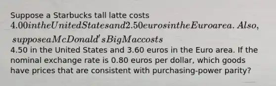 Suppose a Starbucks tall latte costs 4.00 in the United States and 2.50 euros in the Euro area. Also, suppose a McDonald's Big Mac costs4.50 in the United States and 3.60 euros in the Euro area. If the nominal exchange rate is 0.80 euros per dollar, which goods have prices that are consistent with purchasing-power parity?