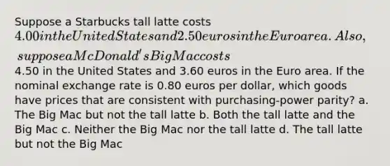 Suppose a Starbucks tall latte costs 4.00 in the United States and 2.50 euros in the Euro area. Also, suppose a McDonald's Big Mac costs4.50 in the United States and 3.60 euros in the Euro area. If the nominal exchange rate is 0.80 euros per dollar, which goods have prices that are consistent with purchasing-power parity? a. The Big Mac but not the tall latte b. Both the tall latte and the Big Mac c. Neither the Big Mac nor the tall latte d. The tall latte but not the Big Mac