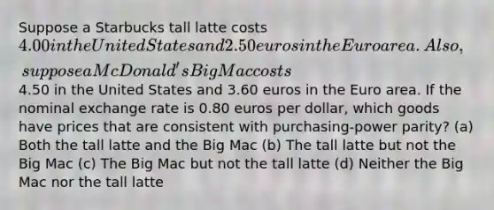 Suppose a Starbucks tall latte costs 4.00 in the United States and 2.50euros in the Euro area. Also, suppose a McDonald's Big Mac costs4.50 in the United States and 3.60 euros in the Euro area. If the nominal exchange rate is 0.80 euros per dollar, which goods have prices that are consistent with purchasing-power parity? (a) Both the tall latte and the Big Mac (b) The tall latte but not the Big Mac (c) The Big Mac but not the tall latte (d) Neither the Big Mac nor the tall latte