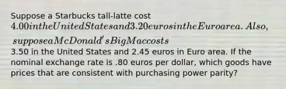 Suppose a Starbucks tall-latte cost 4.00 in the United States and 3.20 euros in the Euro area. Also, suppose a McDonald's Big Mac costs3.50 in the United States and 2.45 euros in Euro area. If the nominal exchange rate is .80 euros per dollar, which goods have prices that are consistent with purchasing power parity?