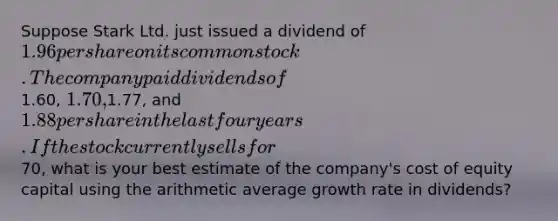 Suppose Stark Ltd. just issued a dividend of 1.96 per share on its common stock. The company paid dividends of1.60, 1.70,1.77, and 1.88 per share in the last four years. If the stock currently sells for70, what is your best estimate of the company's cost of equity capital using the arithmetic average growth rate in dividends?