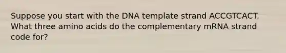 Suppose you start with the DNA template strand ACCGTCACT. What three amino acids do the complementary mRNA strand code for?