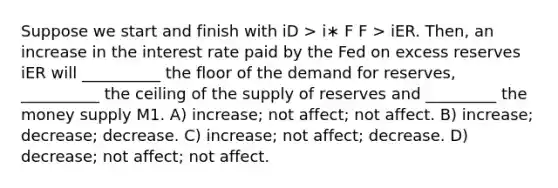 Suppose we start and finish with iD > i∗ F F > iER. Then, an increase in the interest rate paid by the Fed on excess reserves iER will __________ the floor of the demand for reserves, __________ the ceiling of the supply of reserves and _________ the money supply M1. A) increase; not affect; not affect. B) increase; decrease; decrease. C) increase; not affect; decrease. D) decrease; not affect; not affect.