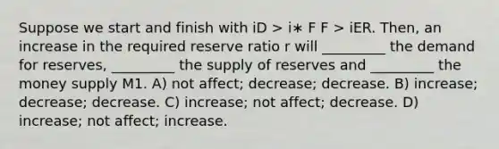 Suppose we start and finish with iD > i∗ F F > iER. Then, an increase in the required reserve ratio r will _________ the demand for reserves, _________ the supply of reserves and _________ the money supply M1. A) not affect; decrease; decrease. B) increase; decrease; decrease. C) increase; not affect; decrease. D) increase; not affect; increase.