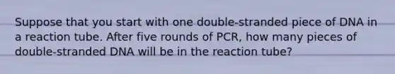 Suppose that you start with one double-stranded piece of DNA in a reaction tube. After five rounds of PCR, how many pieces of double-stranded DNA will be in the reaction tube?