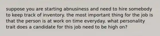 suppose you are starting abnusiness and need to hire somebody to keep track of inventory. the most important thing for the job is that the person is at work on time everyday. what personality trait does a candidate for this job need to be high on?