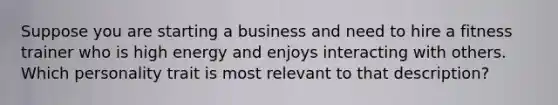 Suppose you are starting a business and need to hire a fitness trainer who is high energy and enjoys interacting with others. Which personality trait is most relevant to that description?