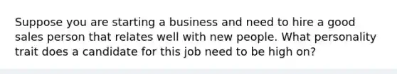 Suppose you are starting a business and need to hire a good sales person that relates well with new people. What personality trait does a candidate for this job need to be high on?