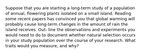 Suppose that you are starting a long-term study of a population of annual, flowering plants isolated on a small island. Reading some recent papers has convinced you that global warming will probably cause long-term changes in the amount of rain the island receives. Out- line the observations and experiments you would need to do to document whether natural selection occurs in your study population over the course of your research. What traits would you measure, and why?