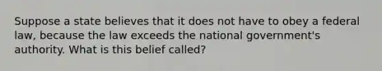 Suppose a state believes that it does not have to obey a federal law, because the law exceeds the national government's authority. What is this belief called?