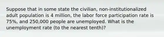 Suppose that in some state the civilian, non-institutionalized adult population is 4 million, the labor force participation rate is 75%, and 250,000 people are unemployed. What is the unemployment rate (to the nearest tenth)?