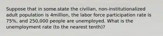 Suppose that in some state the civilian, non-institutionalized adult population is 4million, the labor force participation rate is 75%, and 250,000 people are unemployed. What is the unemployment rate (to the nearest tenth)?