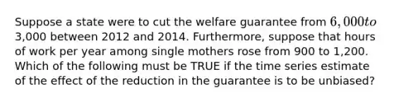 Suppose a state were to cut the welfare guarantee from 6,000 to3,000 between 2012 and 2014. Furthermore, suppose that hours of work per year among single mothers rose from 900 to 1,200. Which of the following must be TRUE if the time series estimate of the effect of the reduction in the guarantee is to be unbiased?