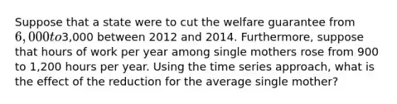 Suppose that a state were to cut the welfare guarantee from 6,000 to3,000 between 2012 and 2014. Furthermore, suppose that hours of work per year among single mothers rose from 900 to 1,200 hours per year. Using the time series approach, what is the effect of the reduction for the average single mother?