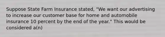 Suppose State Farm Insurance stated, "We want our advertising to increase our customer base for home and automobile insurance 10 percent by the end of the year." This would be considered a(n)