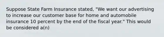 Suppose State Farm Insurance stated, "We want our advertising to increase our customer base for home and automobile insurance 10 percent by the end of the fiscal year." This would be considered a(n)