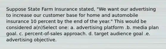 Suppose State Farm Insurance stated, "We want our advertising to increase our customer base for home and automobile insurance 10 percent by the end of the year." This would be considered a(n)Select one: a. advertising platform .b. media plan goal. c. percent-of-sales approach. d. target audience goal .e. advertising objective.