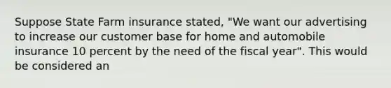 Suppose State Farm insurance stated, "We want our advertising to increase our customer base for home and automobile insurance 10 percent by the need of the fiscal year". This would be considered an