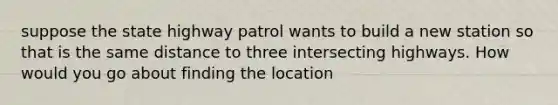 suppose the state highway patrol wants to build a new station so that is the same distance to three intersecting highways. How would you go about finding the location