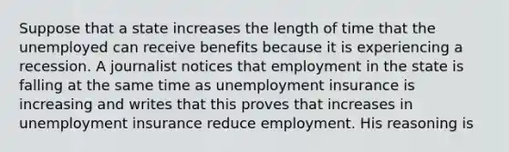 Suppose that a state increases the length of time that the unemployed can receive benefits because it is experiencing a recession. A journalist notices that employment in the state is falling at the same time as unemployment insurance is increasing and writes that this proves that increases in unemployment insurance reduce employment. His reasoning is