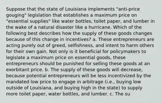 Suppose that the state of Louisiana implements "anti-price gouging" legislation that establishes a maximum price on "essential supplies" like water bottles, toilet paper, and lumber in the wake of a natural disaster like a hurricane. Which of the following best describes how the supply of these goods changes because of this change in incentives? a. These entrepreneurs are acting purely out of greed, selfishness, and intent to harm others for their own gain. Not only is it beneficial for policymakers to legislate a maximum price on essential goods, these entrepreneurs should be punished for selling these goods at an exorbitant price. b. The supply of these goods will decrease, because potential entrepreneurs will be less incentivized by the mandated low price to engage in arbitrage (i.e., buying low outside of Louisiana, and buying high in the state) to supply more toilet paper, water bottles, and lumber. c. The su