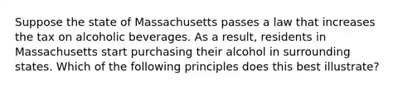 Suppose the state of Massachusetts passes a law that increases the tax on alcoholic beverages. As a result, residents in Massachusetts start purchasing their alcohol in surrounding states. Which of the following principles does this best illustrate?