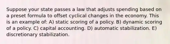 Suppose your state passes a law that adjusts spending based on a preset formula to offset cyclical changes in the economy. This is an example of: A) static scoring of a policy. B) dynamic scoring of a policy. C) capital accounting. D) automatic stabilization. E) discretionary stabilization.