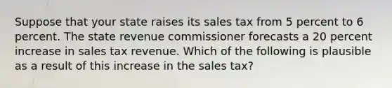 Suppose that your state raises its sales tax from 5 percent to 6 percent. The state revenue commissioner forecasts a 20 percent increase in sales tax revenue. Which of the following is plausible as a result of this increase in the sales tax?