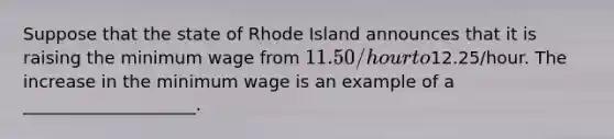 Suppose that the state of Rhode Island announces that it is raising the minimum wage from 11.50/hour to12.25/hour. The increase in the minimum wage is an example of a ____________________.