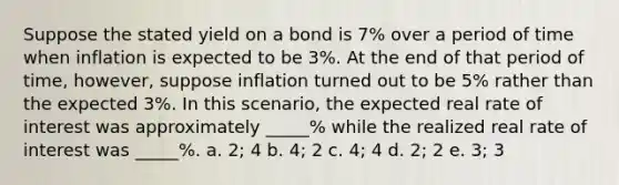 Suppose the stated yield on a bond is 7% over a period of time when inflation is expected to be 3%. At the end of that period of time, however, suppose inflation turned out to be 5% rather than the expected 3%. In this scenario, the expected real rate of interest was approximately _____% while the realized real rate of interest was _____%. a. 2; 4 b. 4; 2 c. 4; 4 d. 2; 2 e. 3; 3