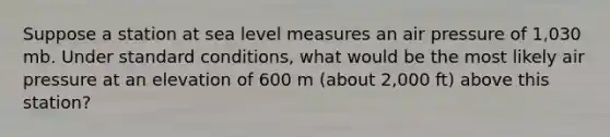 Suppose a station at sea level measures an air pressure of 1,030 mb. Under standard conditions, what would be the most likely air pressure at an elevation of 600 m (about 2,000 ft) above this station?